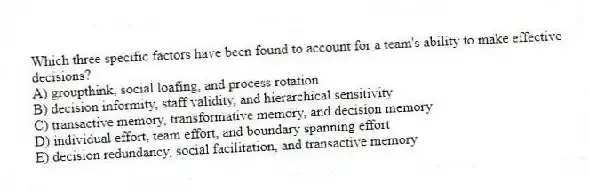 Which three specific factors have been found to account for a team's ability to make effective decisions?
A) groupthink, social loafing, and process rotation
B) decision informity, staff validity, and hierarchical sensitivity
C) transactive memory, transformative memory, and decision memory
D) individual effort, team effort, and boundary spanning effort
E) decision redundancy, social facilitation, and transactive memory