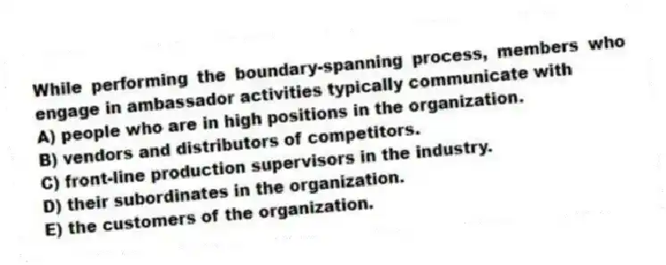 While performing the boundary-spanning process, members who engage in ambassador activities typically communicate with
A) people who are in high positions in the organization.
B) vendors and distributors of competitors.
C) front-line production supervisors in the industry.
D) their subordinates in the organization.
E) the customers of the organization.