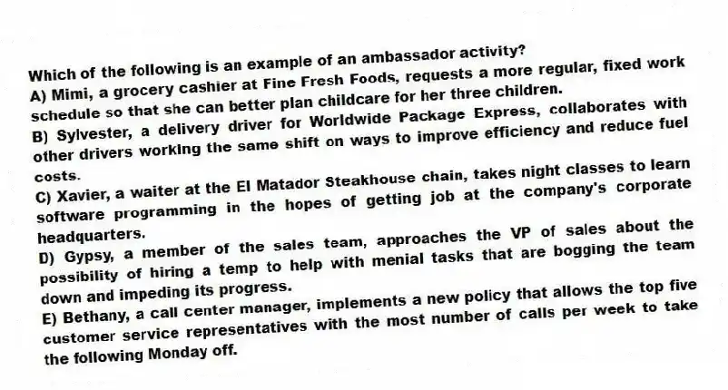Which of the following is an example of an ambassador activity?
A) Mimi, a grocery cashier at Fine Fresh Foods, requests a more regular, fixed work schedule so that she can better plan childcare for her three children.
B) Sylvester, a delivery driver for Worldwide Package Express, collaborates with other drivers working the same shift on ways to improve efficiency and reduce fuel costs.
C) Xavier, a waiter at the El Matador Steakhouse chain, takes night classes to learn software programming in the hopes of getting job at the company's corporate headquarters.
D) Gypsy, a member of the sales team, approaches the VP of sales about the possibility of hiring a temp to help with menial tasks that are bogging the team down and impeding its progress.
E) Bethany, a call center manager, implements a new policy that allows the top five customer service representatives with the most number of calls per week to take the following Monday off.