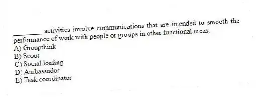 ________ activities involve communications that are intended to smooth the performance of work with people or groups in other functional areas.
A) Groupthink
B) Scout
C) Social loafing
D) Ambassador
E) Task coordinator