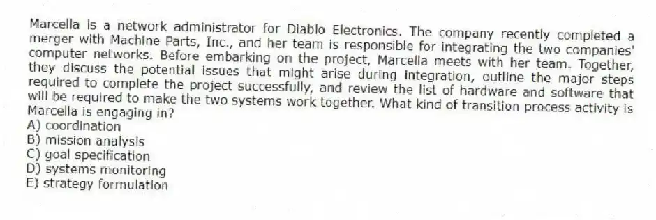 Marcella is a network administrator for Diablo Electronics. The company recently completed a merger with Machine Parts, Inc., and her team is responsible for integrating the two companies' computer networks. Before embarking on the project, Marcella meets with her team. Together, they discuss the potential issues that might arise during integration, outline the major steps required to complete the project successfully, and review the list of hardware and software that will be required to make the two systems work together. What kind of transition process activity is Marcella is engaging in?
A) coordination
B) mission analysis
C) goal specification
D) systems monitoring
E) strategy formulation