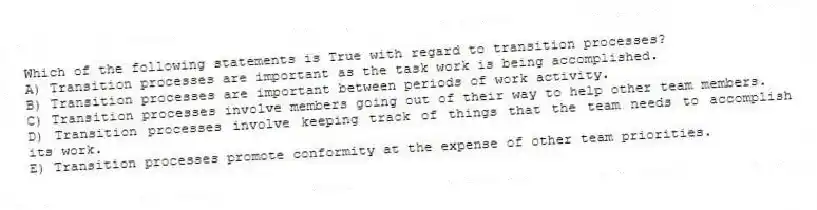 Which of the following statements is True with regard to transition processes?
A) Transition processes are important as the task work is being accomplished.
B) Transition processes are important between periods of work activity.
C) Transition processes involve members going out of their way to help other team members.
D) Transition processes involve keeping track of things that the team needs to accomplish its work.
E) Transition processes promote conformity at the expense of other team priorities.