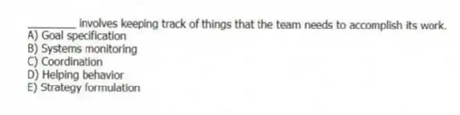 ________ involves keeping track of things that the team needs to accomplish its work.
A) Goal specification
B) Systems monitoring
C) Coordination
D) Helping behavior
E) Strategy formulation