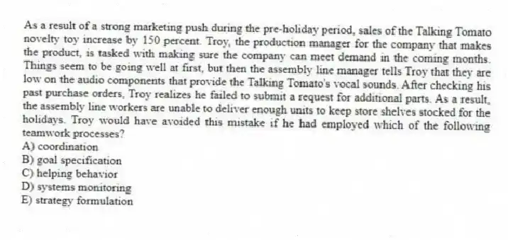 As a result of a strong marketing push during the pre-holiday period, sales of the Talking Tomato novelty toy increase by 150 percent. Troy, the production manager for the company that makes the product, is tasked with making sure the company can meet demand in the coming months. Things seem to be going well at first, but then the assembly line manager tells Troy that they are low on the audio components that provide the Talking Tomato's vocal sounds. After checking his past purchase orders, Troy realizes he failed to submit a request for additional parts. As a result, the assembly line workers are unable to deliver enough units to keep store shelves stocked for the holidays. Troy would have avoided this mistake if he had employed which of the following teamwork processes?
A) coordination
B) goal specification
C) helping behavior
D) systems monitoring
E) strategy formulation