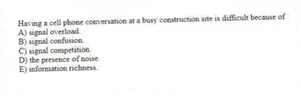 Having a cell phone conversation at a busy construction site is difficult because of
A) signal overload.
B) signal confusion.
C) signal competition.
D) the presence of noise.
E) information richness.