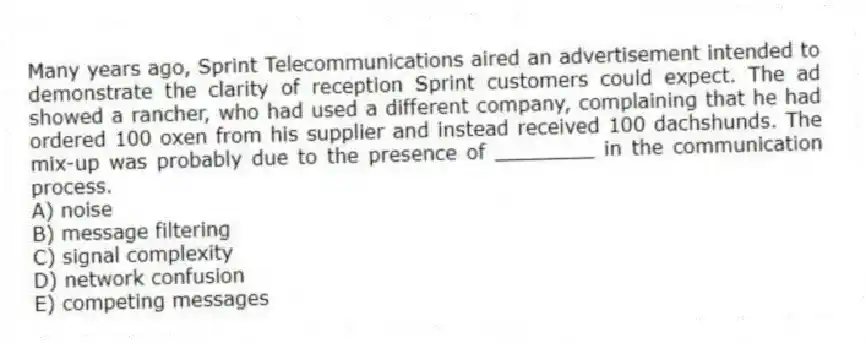 Many years ago, Sprint Telecommunications aired an advertisement intended to demonstrate the clarity of reception Sprint customers could expect. The ad showed a rancher, who had used a different company, complaining that he had ordered 100 oxen from his supplier and instead received 100 dachshunds. The mix-up was probably due to the presence of ________ in the communication process.
A) noise
B) message filtering
C) signal complexity
D) network confusion
E) competing messages