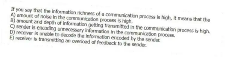 If you say that the information richness of a communication process is high, it means that the
A) amount of noise in the communication process is high.
B) amount and depth of information getting transmitted in the communication process is high.
C) sender is encoding unnecessary information in the communication process.
D) receiver is unable to decode the information encoded by the sender.
E) receiver is transmitting an overload of feedback to the sender.