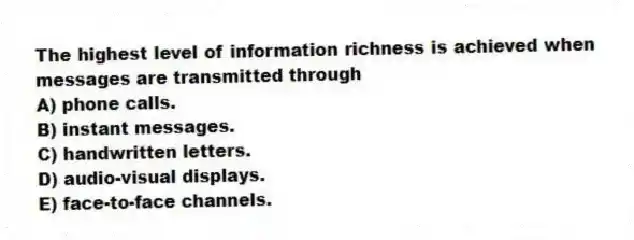 The highest level of information richness is achieved when messages are transmitted through
A) phone calls.
B) instant messages.
C) handwritten letters.
D) audio-visual displays.
E) face-to-face channels.