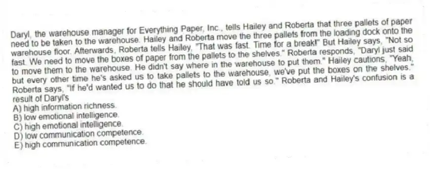 Daryl, the warehouse manager for Everything Paper, Inc., tells Hailey and Roberta that three pallets of paper need to be taken to the warehouse. Hailey and Roberta move the three pallets from the loading dock onto the warehouse floor. Afterwards, Roberta tells Hailey, "That was fast. Time for a break!" But Hailey says, "Not so fast. We need to move the boxes of paper from the pallets to the shelves." Roberta responds, "Daryl just said to move them to the warehouse. He didn't say where in the warehouse to put them." Hailey cautions, "Yeah, but every other time he's asked us to take pallets to the warehouse, we've put the boxes on the shelves." Roberta says, "If he'd wanted us to do that he should have told us so." Roberta and Hailey's confusion is a result of Daryl's
A) high information richness.
B) low emotional intelligence.
C) high emotional intelligence.
D) low communication competence.
E) high communication competence.