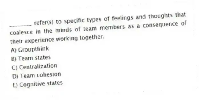 ________ refer(s) to specific types of feelings and thoughts that coalesce in the minds of team members as a consequence of their experience working together.
A) Groupthink
B) Team states
C) Centralization
D) Team cohesion
E) Cognitive states