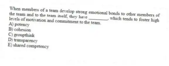 When members of a team develop strong emotional bonds to other members of the team and to the team itself, they have ________, which tends to foster high levels of motivation and commitment to the team.
A) potency
B) cohesion
C) groupthink
D) transparency
E) shared competency