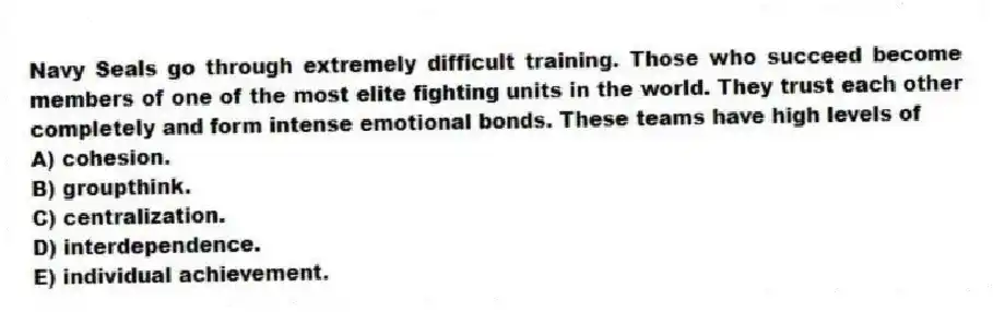 Navy Seals go through extremely difficult training. Those who succeed become members of one of the most elite fighting units in the world. They trust each other completely and form intense emotional bonds. These teams have high levels of
A) cohesion.
B) groupthink.
C) centralization.
D) interdependence.
E) individual achievement.
