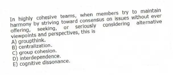 In highly cohesive teams, when members try to maintain harmony by striving toward consensus on issues without ever offering, seeking, or seriously considering alternative viewpoints and perspectives, this is
A) groupthink.
B) centralization.
C) group cohesion.
D) interdependence.
E) cognitive dissonance.