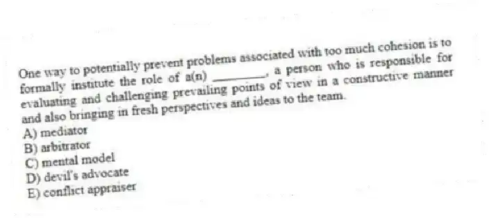 One way to potentially prevent problems associated with too much cohesion is to formally institute the role of a(n) ________, a person who is responsible for evaluating and challenging prevailing points of view in a constructive manner and also bringing in fresh perspectives and ideas to the team.
A) mediator
B) arbitrator
C) mental model
D) devil's advocate
E) conflict appraiser