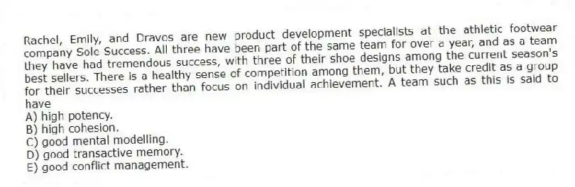 Rachel, Emily, and Dravos are new product development specialists at the athletic footwear company Sole Success. All three have been part of the same team for over a year, and as a team they have had tremendous success, with three of their shoe designs among the current season's best sellers. There is a healthy sense of competition among them, but they take credit as a group for their successes rather than focus on individual achievement. A team such as this is said to have
A) high potency.
B) high cohesion.
C) good mental modelling.
D) good transactive memory.
E) good conflict management.