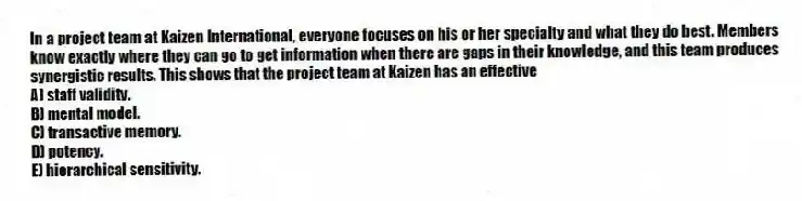 In a project team at Kaizen International, everyone focuses on his or her specialty and what they do best. Members know exactly where they can go to get information when there are gaps in their knowledge, and this team produces synergistic results. This shows that the project team at Kaizen has an effective
A) staff validity.
B) mental model.
C) transactive memory.
D) potency.
E) hierarchical sensitivity.