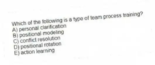 Which of the following is a type of team process training?
A) personal clarification
B) positional modeling
C) conflict resolution
D) positional rotation
E) action learning