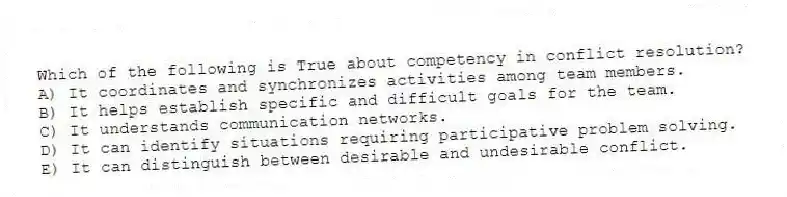 Which of the following is True about competency in conflict resolution?
A) It coordinates and synchronizes activities among team members.
B) It helps establish specific and difficult goals for the team.
C) It understands communication networks.
D) It can identify situations requiring participative problem solving.
E) It can distinguish between desirable and undesirable conflict.