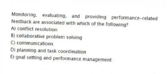 Monitoring, evaluating, and providing performance-related feedback are associated with which of the following?
A) conflict resolution
B) collaborative problem solving
C) communications
D) planning and task coordination
E) goal setting and performance management