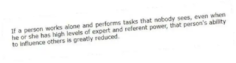 If a person works alone and performs tasks that nobody sees, even when he or she has high levels of expert and referent power, that person's ability to influence others is greatly reduced.