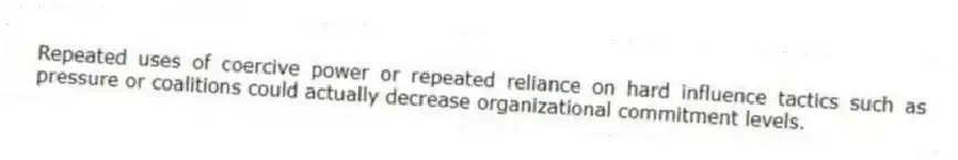 Repeated uses of coercive power or repeated reliance on hard influence tactics such as pressure or coalitions could actually decrease organizational commitment levels.
