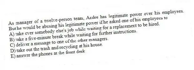 As manager of a twelve-person team, Andre has legitimate power over his employees. But he would be abusing his legitimate power if he asked one of his employees to
A) take over somebody else's job while waiting for a replacement to be hired.
B) take a five-minute break while waiting for further instructions.
C) deliver a message to one of the other managers.
D) take out the trash and recycling at his house.
E) answer the phones at the front desk.