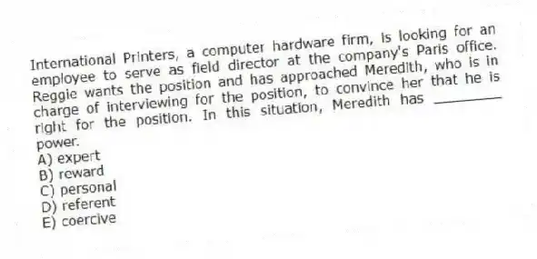International Printers, a computer hardware firm, is looking for an employee to serve as field director at the company's Paris office. Reggie wants the position and has approached Meredith, who is in charge of interviewing for the position, to convince her that he is right for the position. In this situation, Meredith has ________ power.
A) expert
B) reward
C) personal
D) referent
E) coercive