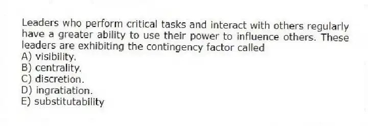 Leaders who perform critical tasks and interact with others regularly have a greater ability to use their power to influence others. These leaders are exhibiting the contingency factor called
A) visibility.
B) centrality.
C) discretion.
D) ingratiation.
E) substitutability