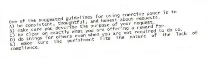 One of the suggested guidelines for using coercive power is to
A) be consistent, thoughtful, and honest about requests.
B) make sure you describe the purpose of your request.
C) be clear on exactly what you are offering a reward for.
D) do things for others even when you are not required to do so.
E) make sure the punishment fits the nature of the lack of compliance.