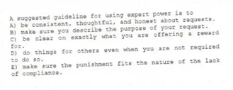 A suggested guideline for using expert power is to
A) be consistent, thoughtful, and honest about requests.
B) make sure you describe the purpose of your request.
C) be clear on exactly what you are offering a reward for.
D) do things for others even when you are not required to do so.
E) make sure the punishment fits the nature of the lack of compliance.