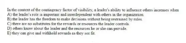 In the context of the contingency factor of visibility, a leader's ability to influence others increases when
A) the leader's role is important and interdependent with others in the organization.
B) the leader has the freedom to make decisions without being restrained by rules.
C) there are no substitutes for the rewards or resources the leader controls.
D) others know about the leader and the resources he or she can provide.
E) they can give and withhold rewards as they see fit.