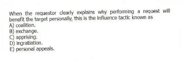 When the requestor clearly explains why performing a request will benefit the target personally, this is the influence tactic known as
A) coalition.
B) exchange.
C) apprising.
D) ingratiation.
E) personal appeals.