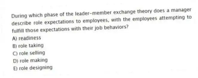 During which phase of the leader-member exchange theory does a manager describe role expectations to employees, with the employees attempting to fulfill those expectations with their job behaviors?
A) readiness
B) role taking
C) role selling
D) role making
E) role designing