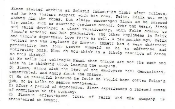 Simon started working at Solaris Industries right after college, and he had instant rapport with his boss, Felix. Felix not only showed him the ropes, but always encouraged Simon as he pursued his goals, such as starting graduate school. Over the years, Simon and Felix developed a close relationship, with Felix coming to Simon's wedding and his graduation. The other employees in Felix and Simon's department love Felix as well. A few months ago, Felix retired and was replaced by Emmett. Emmett has a very different personality but soon proves himself to be an effective and motivating boss. What do you think is a likely reaction of Simon to this change?
A) He tells his colleague Naomi that things are not the same and that he is thinking about leaving the company.
B) Simon, along with the rest of the employees feel demoralized, unmotivated, and angry about the change.
C) He is resentful because he feels he should have gotten Felix's job, so he talks to senior management.
D) After a period of depression, Simon experiences a renewed sense of commitment to the company.
E) Simon's affect-based trust of Felix and the company is transferred to Emmett.
