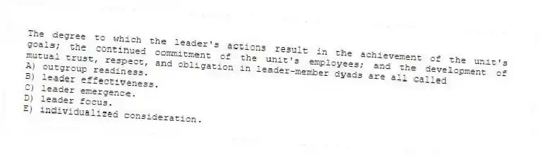 The degree to which the leader's actions result in the achievement of the unit's goals; the continued commitment of the unit's employees; and the development of mutual trust, respect, and obligation in leader-member dyads are all called
A) outgroup readiness.
B) leader effectiveness.
C) leader emergence.
D) leader focus.
E) individualized consideration.
