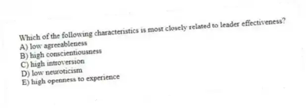 Which of the following characteristics is most closely related to leader effectiveness?
A) low agreeableness
B) high conscientiousness
C) high introversion
D) low neuroticism
E) high openness to experience