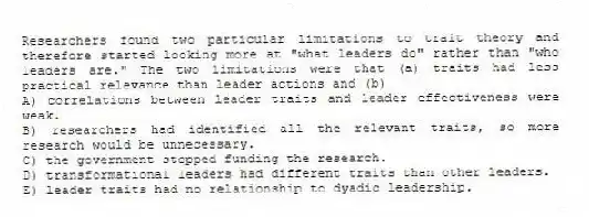 Researchers found two particular limitations to trait theory and therefore started looking more at "what leaders do" rather than "who leaders are." The two limitations were that (a) traits had less practical relevance than leader actions and (b)
A) correlations between leader traits and leader effectiveness were weak.
B) researchers had identified all the relevant traits, so more research would be unnecessary.
C) the government stopped funding the research.
D) transformational leaders had different traits than other leaders.
E) leader traits had no relationship to dyadic leadership.
