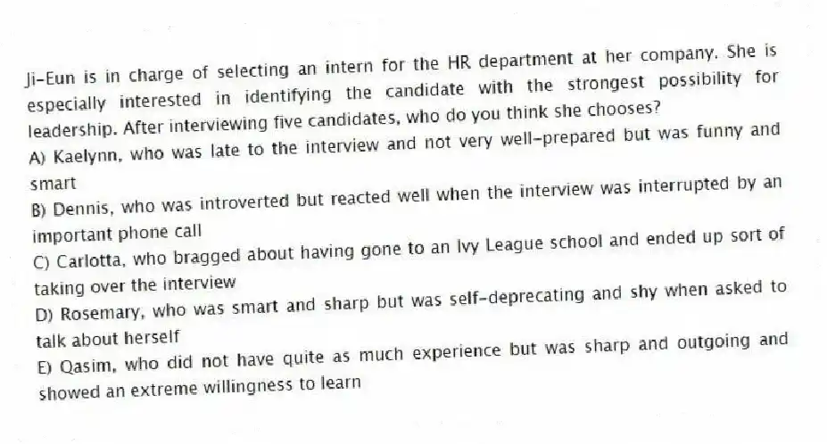 Ji-Eun is in charge of selecting an intern for the HR department at her company. She is especially interested in identifying the candidate with the strongest possibility for leadership. After interviewing five candidates, who do you think she chooses?
A) Kaelynn, who was late to the interview and not very well-prepared but was funny and smart
B) Dennis, who was introverted but reacted well when the interview was interrupted by an important phone call
C) Carlotta, who bragged about having gone to an Ivy League school and ended up sort of taking over the interview
D) Rosemary, who was smart and sharp but was self-deprecating and shy when asked to talk about herself
E) Qasim, who did not have quite as much experience but was sharp and outgoing and showed an extreme willingness to learn