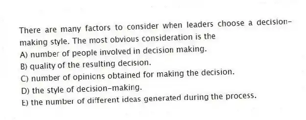 There are many factors to consider when leaders choose a decision-making style. The most obvious consideration is the
A) number of people involved in decision making.
B) quality of the resulting decision.
C) number of opinions obtained for making the decision.
D) the style of decision-making.
E) the number of different ideas generated during the process.