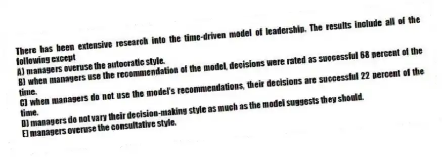 There has been extensive research into the time-driven model of leadership. The results include all of the following except
A) managers overuse the autocratic style.
B) when managers use the recommendation of the model, decisions were rated as successful 68 percent of the time.
C) when managers do not use the model's recommendations, their decisions are successful 22 percent of the time.
D) managers do not vary their decision-making style as much as the model suggests they should.
E) managers overuse the consultative style.