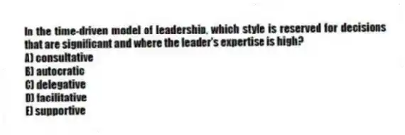 In the time-driven model of leadership, which style is reserved for decisions that are significant and where the leader's expertise is high?
A) consultative
B) autocratic
C) delegative
D) facilitative
E) supportive