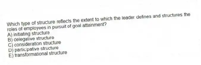 Which type of structure reflects the extent to which the leader defines and structures the roles of employees in pursuit of goal attainment?
A) initiating structure
B) delegative structure
C) consideration structure
D) participative structure
E) transformational structure