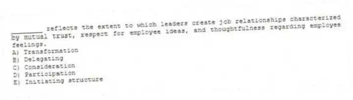 ________ reflects the extent to which leaders create job relationships characterized by mutual trust, respect for employee ideas, and thoughtfulness regarding employee feelings.
A) Transformation
B) Delegating
C) Consideration
D) Participation
E) Initiating structure