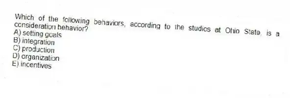 Which of the following behaviors, according to the studies at Ohio State, is a consideration behavior?
A) setting goals
B) integration
C) production
D) organization
E) incentives