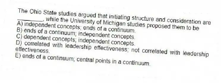 The Ohio State studies argued that initiating structure and consideration are ________, while the University of Michigan studies proposed them to be
A) independent concepts; ends of a continuum.
B) ends of a continuum; independent concepts.
C) dependent concepts; independent concepts.
D) correlated with leadership effectiveness; not correlated with leadership effectiveness.
E) ends of a continuum; central points in a continuum.