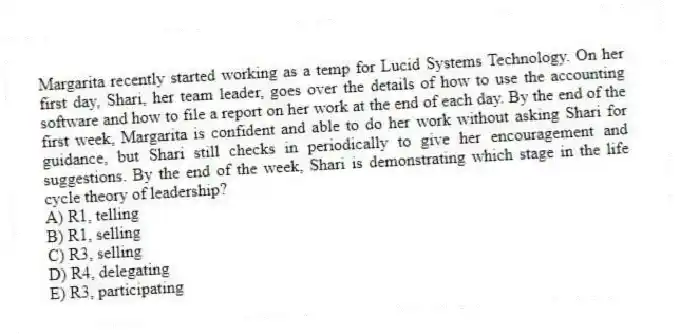 Margarita recently started working as a temp for Lucid Systems Technology. On her first day, Shari, her team leader, goes over the details of how to use the accounting software and how to file a report on her work at the end of each day. By the end of the first week, Margarita is confident and able to do her work without asking Shari for guidance, but Shari still checks in periodically to give her encouragement and suggestions. By the end of the week, Shari is demonstrating which stage in the life cycle theory of leadership?
A) R1, telling
B) R1, selling
C) R3, selling
D) R4, delegating
E) R3, participating