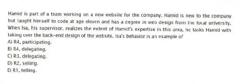 Hamid is part of a team working on a new website for the company. Hamid is new to the company but taught himself to code at age eleven and has a degree in web design from the local university. When Isa, his supervisor, realizes the extent of Hamid's expertise in this area, he tasks Hamid with taking over the back-end design of the website. Isa's behavior is an example of
A) R4, participating.
B) R4, delegating.
C) R3, delegating.
D) R2, selling.
E) R1, telling.