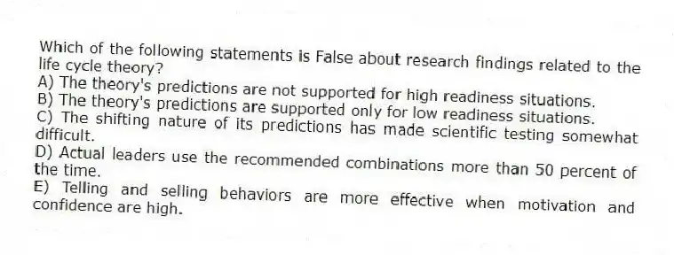 Which of the following statements is False about research findings related to the life cycle theory?
A) The theory's predictions are not supported for high readiness situations.
B) The theory's predictions are supported only for low readiness situations.
C) The shifting nature of its predictions has made scientific testing somewhat difficult.
D) Actual leaders use the recommended combinations more than 50 percent of the time.
E) Telling and selling behaviors are more effective when motivation and confidence are high.