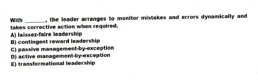 With ________, the leader arranges to monitor mistakes and errors dynamically and takes corrective action when required.
A) laissez-faire leadership
B) contingent reward leadership
C) passive management-by-exception
D) active management-by-exception
E) transformational leadership