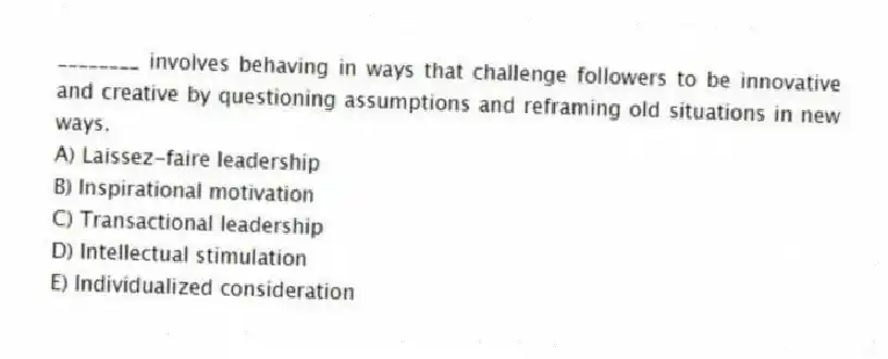 ________ involves behaving in ways that challenge followers to be innovative and creative by questioning assumptions and reframing old situations in new ways.
A) Laissez-faire leadership
B) Inspirational motivation
C) Transactional leadership
D) Intellectual stimulation
E) Individualized consideration